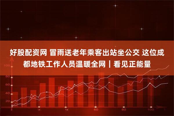 好股配资网 冒雨送老年乘客出站坐公交 这位成都地铁工作人员温暖全网|看见正能量