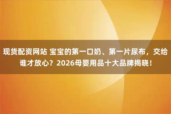 现货配资网站 宝宝的第一口奶、第一片尿布,交给谁才放心?2026母婴用品十大品牌揭晓!