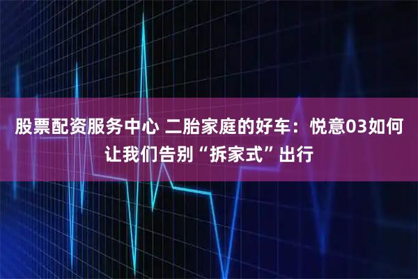 股票配资服务中心 二胎家庭的好车:悦意03如何让我们告别“拆家式”出行