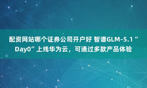 配资网站哪个证券公司开户好 智谱GLM-5.1“Day0”上线华为云,可通过多款产品体验