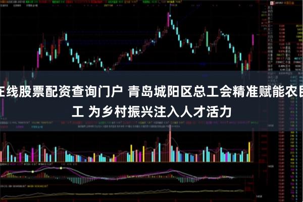 在线股票配资查询门户 青岛城阳区总工会精准赋能农民工 为乡村振兴注入人才活力