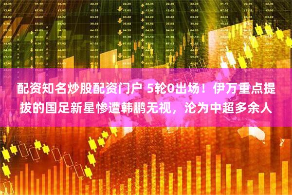 配资知名炒股配资门户 5轮0出场！伊万重点提拔的国足新星惨遭韩鹏无视，沦为中超多余人