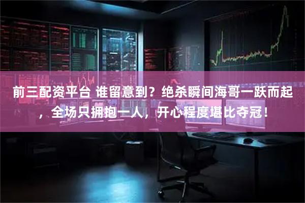 前三配资平台 谁留意到？绝杀瞬间海哥一跃而起，全场只拥抱一人，开心程度堪比夺冠！