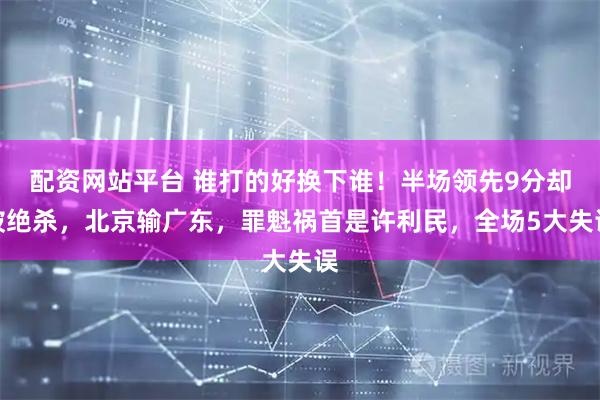 配资网站平台 谁打的好换下谁！半场领先9分却被绝杀，北京输广东，罪魁祸首是许利民，全场5大失误