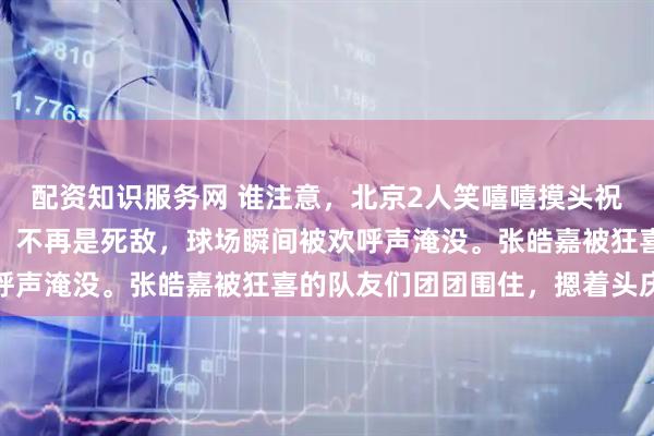 配资知识服务网 谁注意，北京2人笑嘻嘻摸头祝贺张皓嘉，球迷：大度，不再是死敌，球场瞬间被欢呼声淹没。张皓嘉被狂喜的队友们团团围住，摁着头庆祝