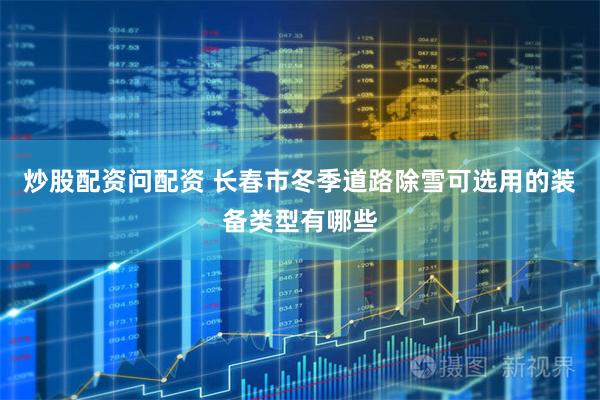 炒股配资问配资 长春市冬季道路除雪可选用的装备类型有哪些