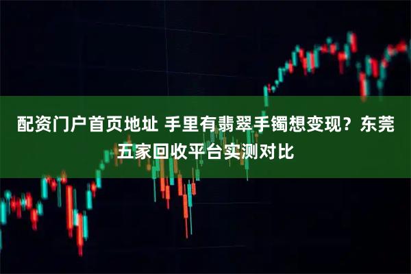 配资门户首页地址 手里有翡翠手镯想变现?东莞五家回收平台实测对比