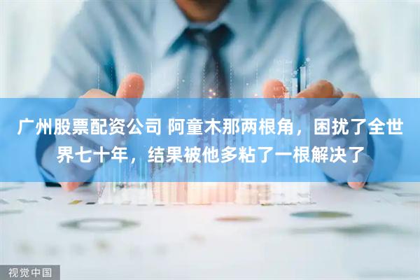 广州股票配资公司 阿童木那两根角，困扰了全世界七十年，结果被他多粘了一根解决了