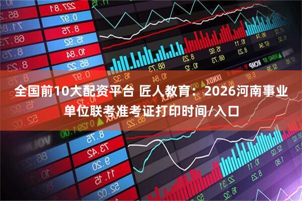 全国前10大配资平台 匠人教育：2026河南事业单位联考准考证打印时间/入口