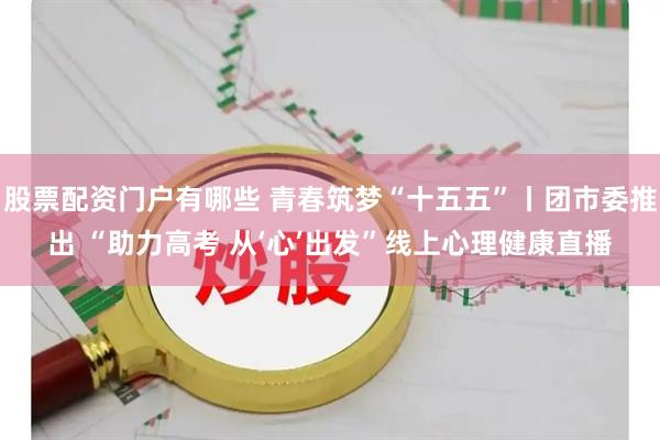 股票配资门户有哪些 青春筑梦“十五五”丨团市委推出 “助力高考 从‘心’出发”线上心理健康直播
