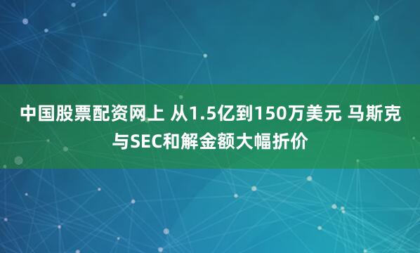 中国股票配资网上 从1.5亿到150万美元 马斯克与SEC和解金额大幅折价