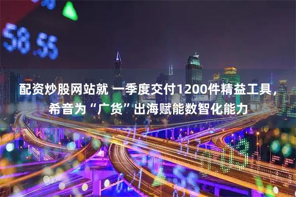 配资炒股网站就 一季度交付1200件精益工具，希音为“广货”出海赋能数智化能力