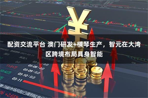 配资交流平台 澳门研发+横琴生产,智元在大湾区跨境布局具身智能