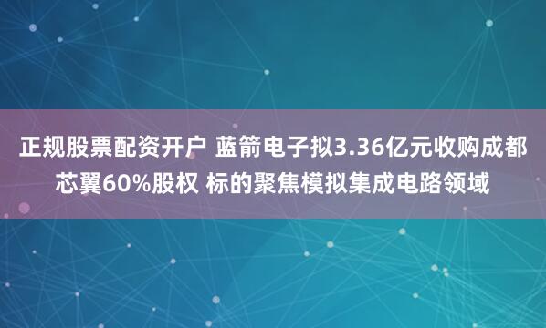 正规股票配资开户 蓝箭电子拟3.36亿元收购成都芯翼60%股权 标的聚焦模拟集成电路领域