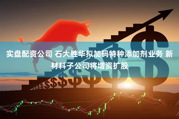 实盘配资公司 石大胜华拟加码特种添加剂业务 新材料子公司将增资扩股