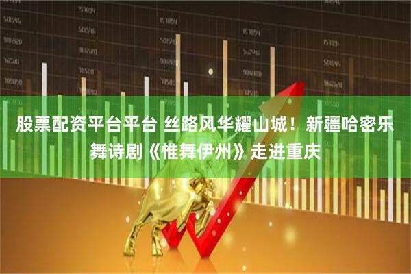 股票配资平台平台 丝路风华耀山城!新疆哈密乐舞诗剧《惟舞伊州》走进重庆