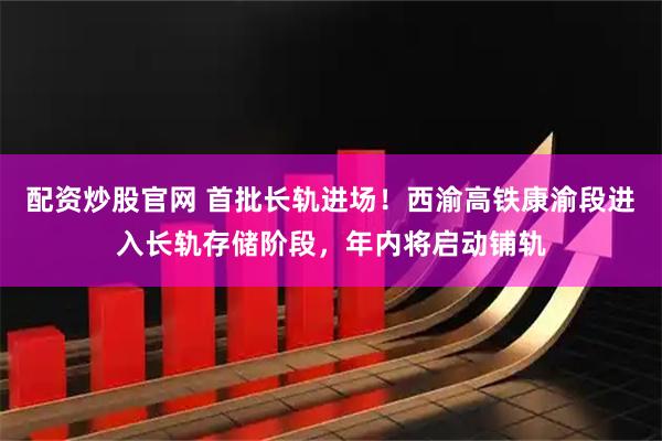 配资炒股官网 首批长轨进场!西渝高铁康渝段进入长轨存储阶段,年内将启动铺轨