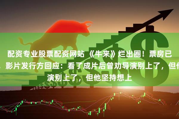 配资专业股票配资网站 《牛来》烂出圈！票房已近30万元，影片发行方回应：看了成片后曾劝导演别上了，但他坚持想上
