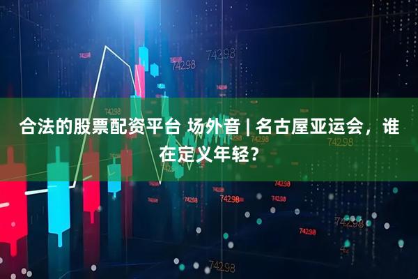 合法的股票配资平台 场外音 | 名古屋亚运会，谁在定义年轻？